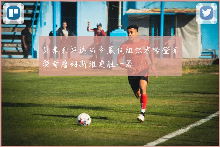 贝弗利评选当今最佳组织者哈登东契奇詹姆斯谁更胜一筹