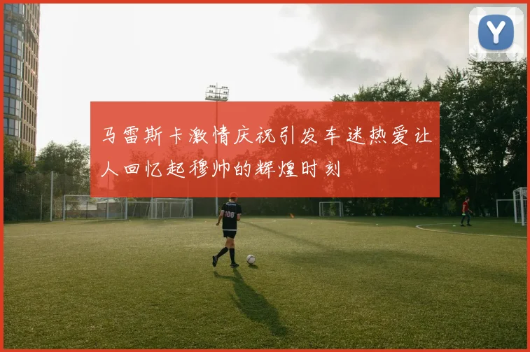 马雷斯卡激情庆祝引发车迷热爱让人回忆起穆帅的辉煌时刻