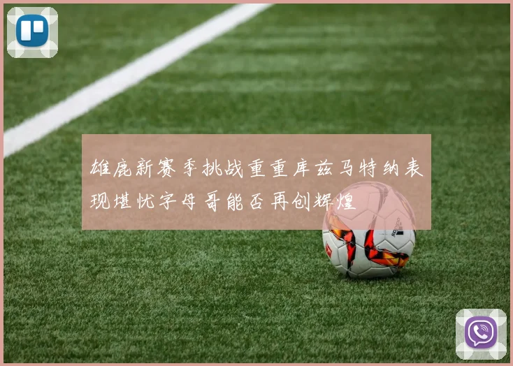 雄鹿新赛季挑战重重库兹马特纳表现堪忧字母哥能否再创辉煌