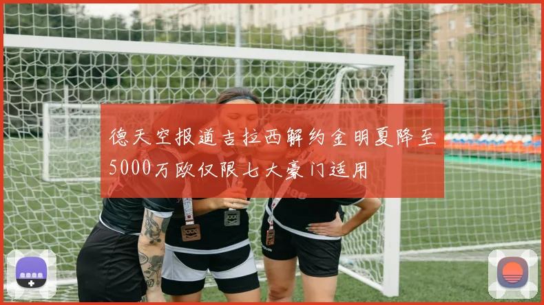 德天空报道吉拉西解约金明夏降至5000万欧仅限七大豪门适用