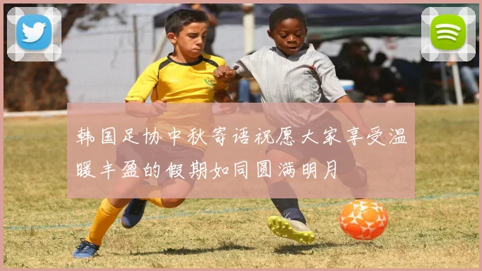 韩国足协中秋寄语祝愿大家享受温暖丰盈的假期如同圆满明月