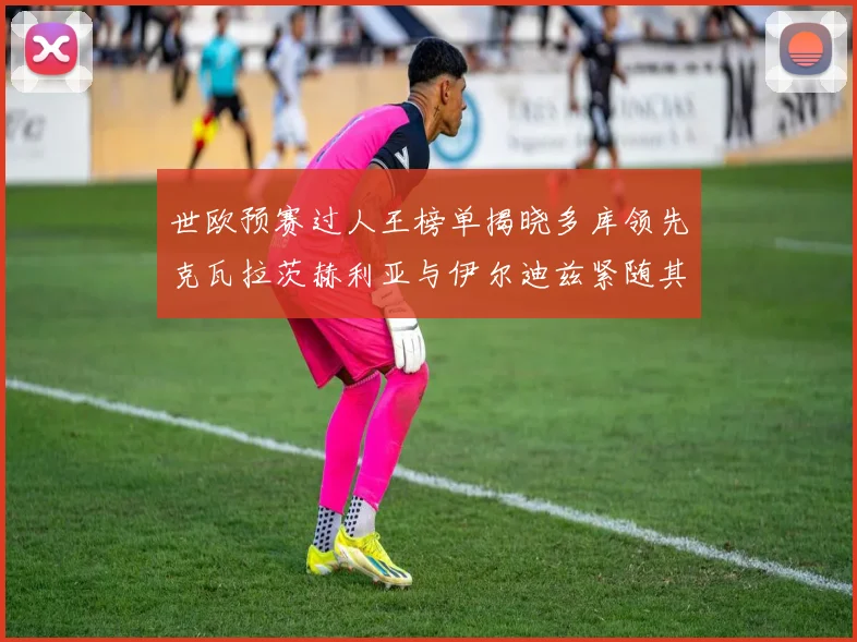 世欧预赛过人王榜单揭晓多库领先克瓦拉茨赫利亚与伊尔迪兹紧随其后