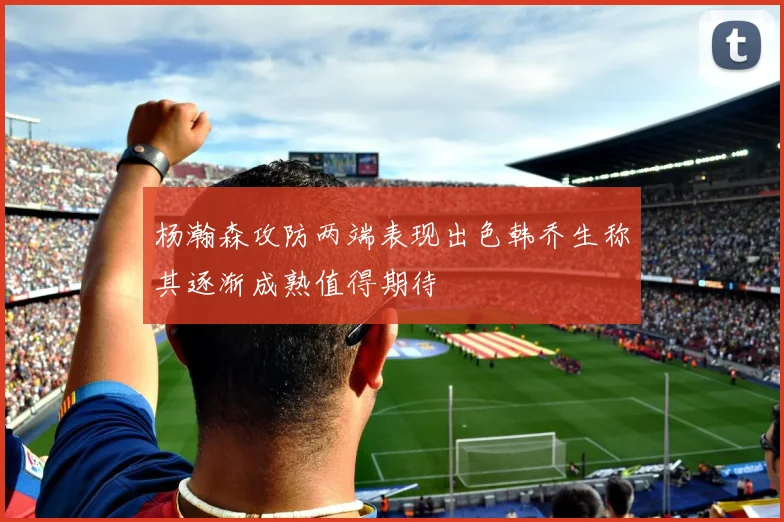 杨瀚森攻防两端表现出色韩乔生称其逐渐成熟值得期待