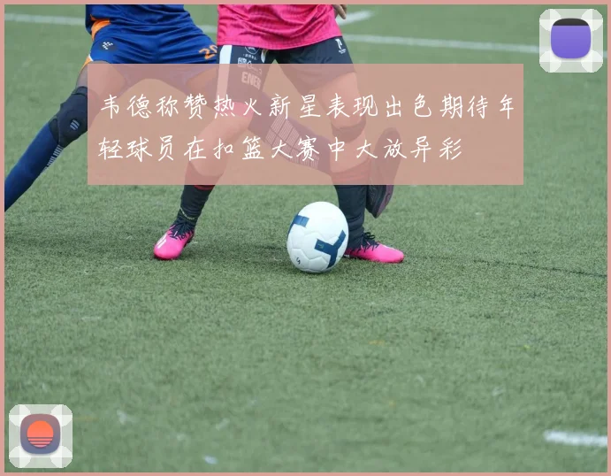 韦德称赞热火新星表现出色期待年轻球员在扣篮大赛中大放异彩