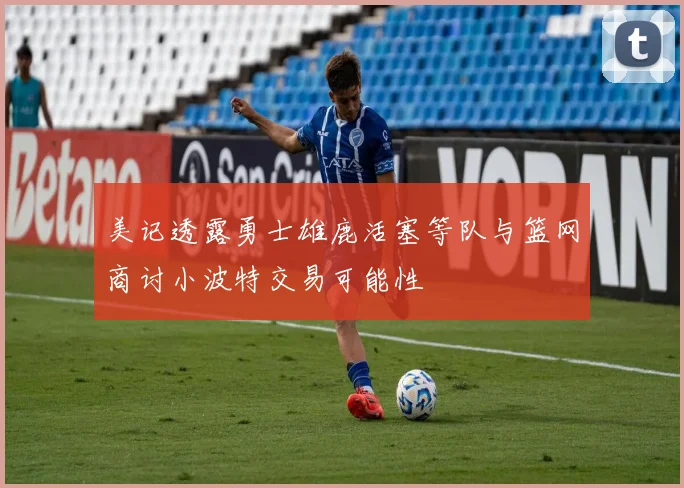 美记透露勇士雄鹿活塞等队与篮网商讨小波特交易可能性