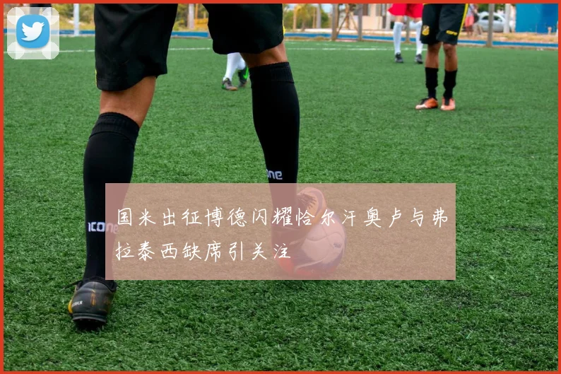 国米出征博德闪耀恰尔汗奥卢与弗拉泰西缺席引关注