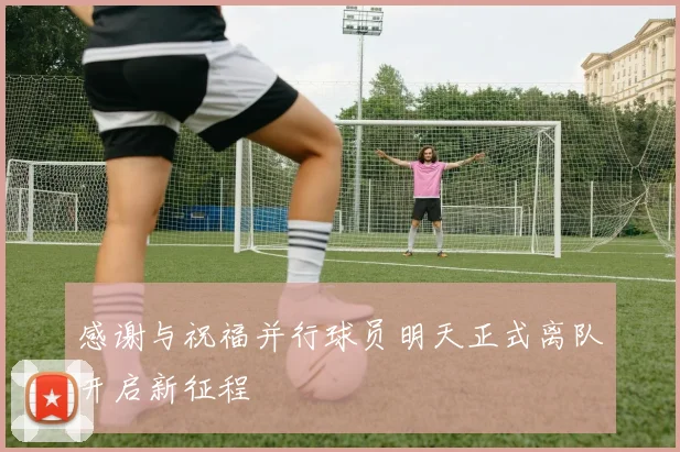 感谢与祝福并行球员明天正式离队开启新征程