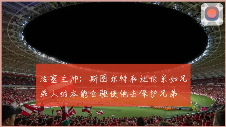 活塞主帅：斯图尔特和杜伦亲如兄弟人的本能会驱使他去保护兄弟