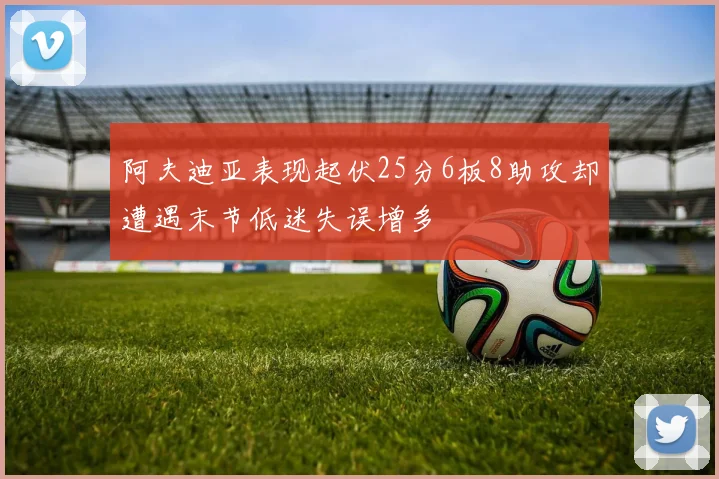 阿夫迪亚表现起伏25分6板8助攻却遭遇末节低迷失误增多