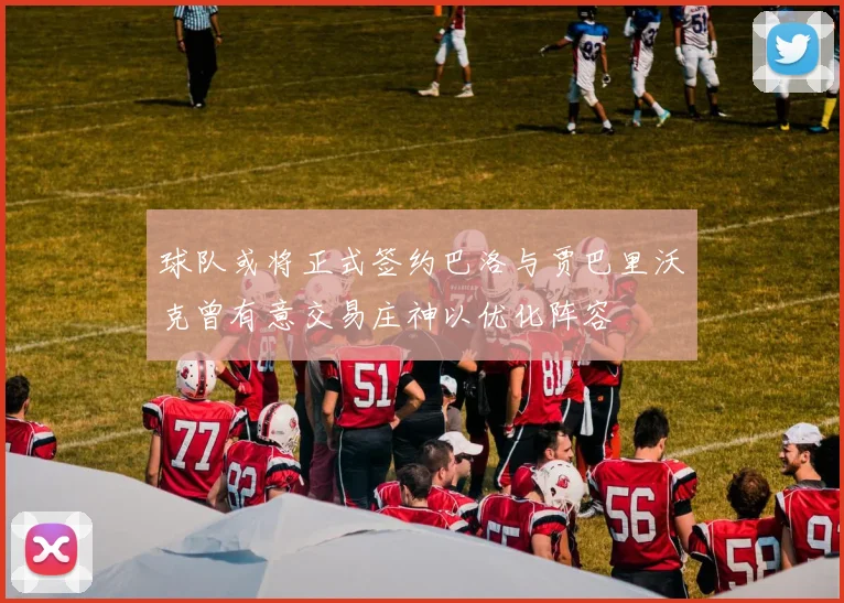 球队或将正式签约巴洛与贾巴里沃克曾有意交易庄神以优化阵容