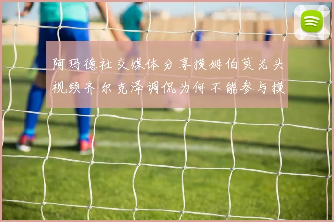 阿玛德社交媒体分享摸姆伯莫光头视频齐尔克泽调侃为何不能参与摸头活动