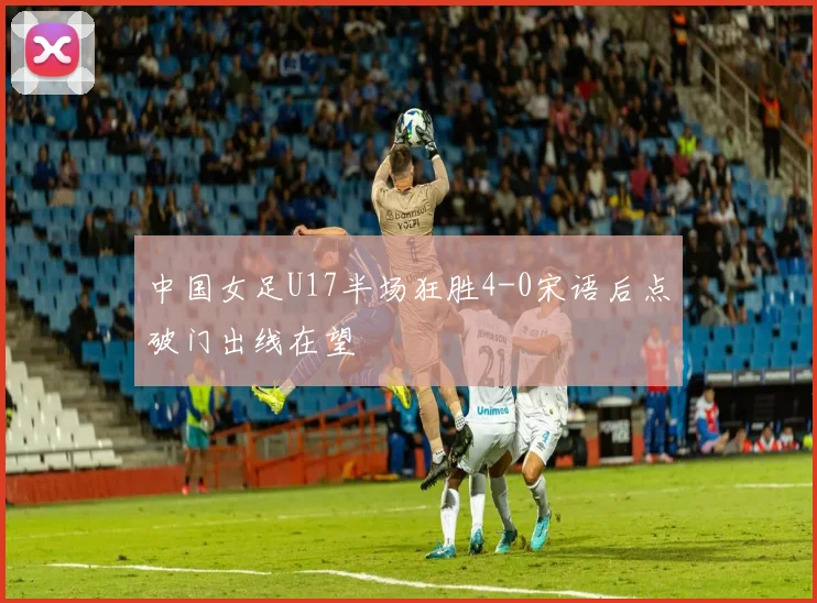 中国女足U17半场狂胜4-0宋语后点破门出线在望