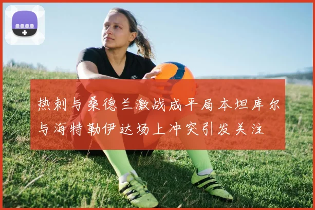 热刺与桑德兰激战成平局本坦库尔与海特勒伊达场上冲突引发关注