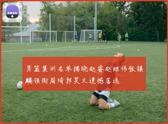 男篮集训名单揭晓赵睿赵继伟张镇麟领衔周琦郭昊文遗憾落选