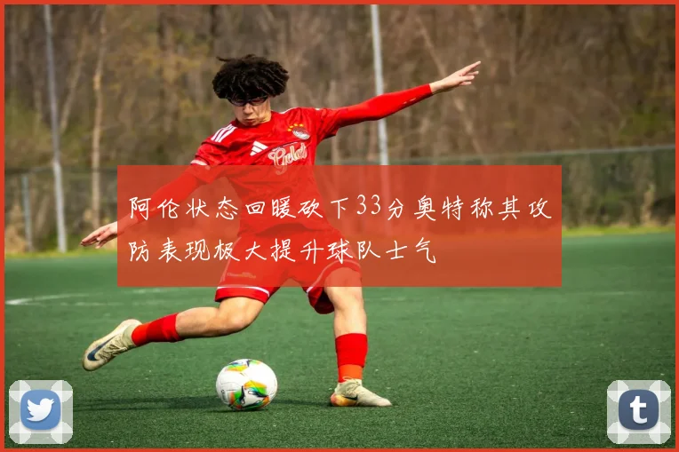 阿伦状态回暖砍下33分奥特称其攻防表现极大提升球队士气
