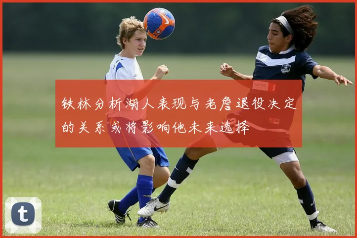 铁林分析湖人表现与老詹退役决定的关系或将影响他未来选择