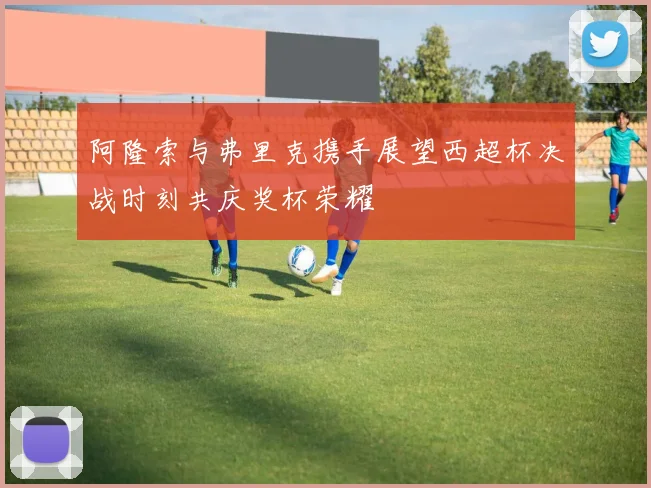 阿隆索与弗里克携手展望西超杯决战时刻共庆奖杯荣耀