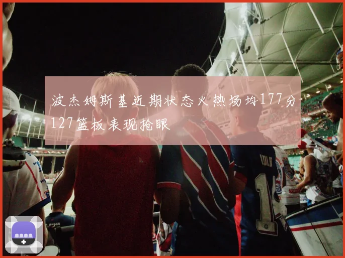 波杰姆斯基近期状态火热场均177分127篮板表现抢眼