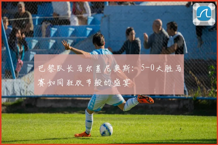 巴黎队长马尔基尼奥斯：5-0大胜马赛如同狂欢节般的盛宴