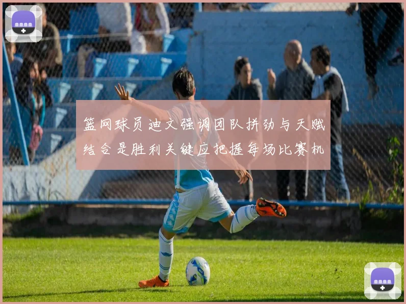 篮网球员迪文强调团队拼劲与天赋结合是胜利关键应把握每场比赛机会