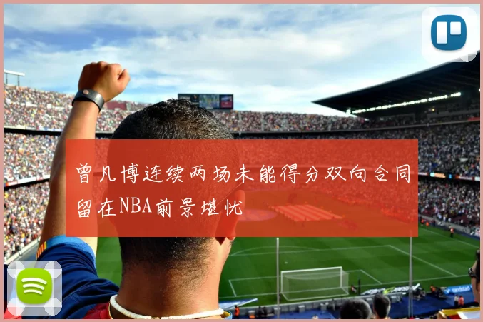 曾凡博连续两场未能得分双向合同留在NBA前景堪忧