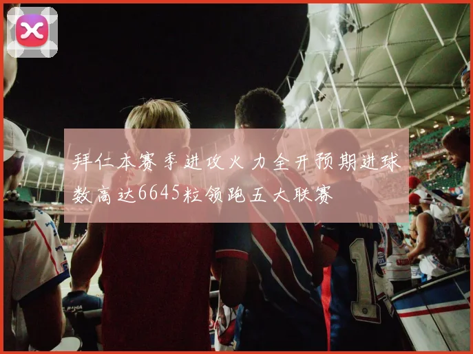 拜仁本赛季进攻火力全开预期进球数高达6645粒领跑五大联赛