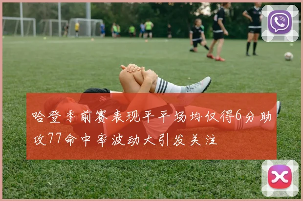 哈登季前赛表现平平场均仅得6分助攻77命中率波动大引发关注