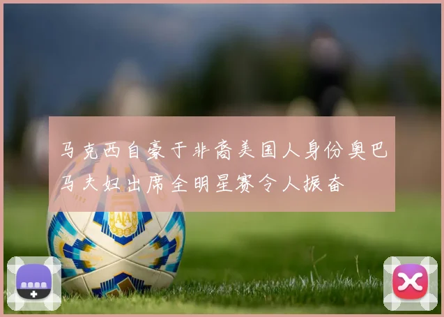 马克西自豪于非裔美国人身份奥巴马夫妇出席全明星赛令人振奋